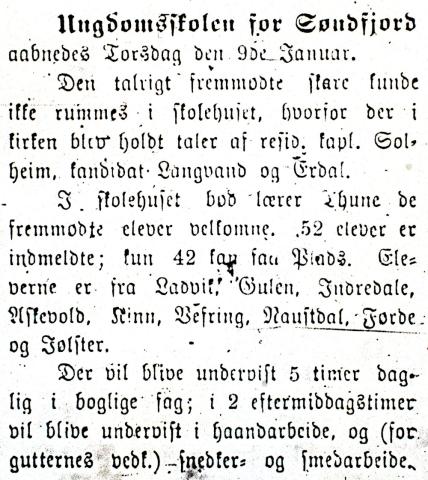 Nordre Bergenhus Amtstidende i Florø hadde berre ei kort melding om då "Ungdomsskolen for Søndfjord" opna. Det står: .. aabnedes Torsdag den 9de Januar.<br />
Den talrigt fremmødte skare kunde ikke rummes i skolehuset, hvorfor der i kirken blev holdt taler af resid. kapl. Solheim, kandidat Langvand og Erdal.<br />
I skolehuset bød lærer Thune de fremmødte elever velkomne. 52 elever er indmeldte; kun 42 kan faa Plads. Eleverne er fra Lavik, Gulen, Indredale, Askevold, Kinn vefring, Naustdal, Førde ...